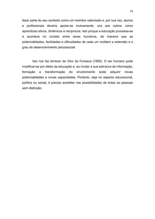 33


fazer parte do seu contexto como um membro valorizado e, por sua vez, alunos
e profissionais deveria apoiar-se mutuamente, uns aos outros, como
aprendizes ativos, dinâmicos e recíprocos. Isto porque a educação processa-se
e acontece no contato entre seres humanos, de maneira que as
potencialidades, facilidades e dificuldades de cada um moldam a extensão e o
grau de desenvolvimento psicossocial.



       Isto nos faz lembrar de Vitor da Fonseca (1995): O ser humano pode
modificar-se por efeito da educação e, ao mudar a sua estrutura de informação,
formação    e    transformação   do     envolvimento   pode   adquirir   novas
potencialidades e novas capacidades. Portanto, seja no aspecto educacional,
político ou social, é preciso acreditar nas possibilidades de todas as pessoas
sem distinção.
 
