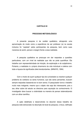 34




                                 CAPITULO III



                           PROCESSO METODOLÓGICO



      A presente pesquisa é de caráter qualitativo, almejando uma
aproximação do modo como a experiência de ser professor (a) na escola
inclusiva foi “captada” pelos participantes da pesquisa, bem como suas
maneiras de sentir, pensar e re(agir) frente a essa realidade.



      A pesquisa qualitativa se preocupa em dar respostas a questões
particulares, com um nível de realidade que não se pode quantificar. Ela
trabalha com representatividade da intuição, da exploração e do subjetivismo.
Portanto, a realidade é o próprio dinamismo da vida individual e coletiva com
toda a riqueza de significados dela transbordantes. (MINAYO, 1994)



      Com o intuito de suprir qualquer tipo de curiosidade ou resolver qualquer
problema do cotidiano os seres humanos, que são seres pensantes, buscam
sempre respostas baseando-se no bom senso. O pesquisador torna o trabalho
muito mais instigante, mesmo que o objeto não seja tão interessante, pois o
seu olhar sobre tal estudo se direciona para aquisição do conhecimento. O
investigador deve buscar a criatividade na maneira de pensar sistematizando
com um olhar científico.



      A ação detalhada e desenvolvida no decorrer desse trabalho de
pesquisa está estruturada na descrição do local da pesquisa, o lócus, definição
 