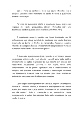 36


      Com o intuito de coletarmos dados que sejam relevantes para a
pesquisa, utilizamos como instrumento de coleta de dados o questionário
aberto e a observação.



      Por meio do questionário aberto o pesquisador busca, através das
respostas dos sujeitos (pesquisados), obterem informações sobre uma
determinada realidade que está sendo focalizada. (MINAYO, 1994).



      O questionário possui 6 questões que foram direcionadas aos 06
professores da rede pública Municipal das escolas da rede regular do ensino
fundamental de Senhor do Bonfim (já mencionada). Abordamos questões
referentes à educação inclusiva e o relacionamento dos professores frente aos
alunos com Necessidades Educacionais Especiais.



      A observação aconteceu em vários momentos e em todos os espaços
mencionados anteriormente, com atenção especial para cada detalhe,
principalmente nas ações do professor (a) que trabalha com crianças com
Necessidades    Educacionais       Especiais   da   rede     regular.   Dessa   forma
compreendemos ser de grande significação para o desenvolvimento da
pesquisa, uma visão real de situações do ensino – aprendizagem dos alunos
com Necessidade Especial, para que através desta visão estabeleçam
suplementos que possam nos direcionar nesta pesquisa.



      Optou-se pela observação tendo em vista que, segundo Oliveira (2003)
observar é... “Buscar o principio, o desvendar e ter compreensão de tudo que
acontece na história da educação inclusiva é compreender em profundidade o
que   ela   contém”.   Após    a    observação      e   os    questionários,    deu-se
prosseguimento à análise das respostas dadas pelos professores da rede
regular de ensino.
 
