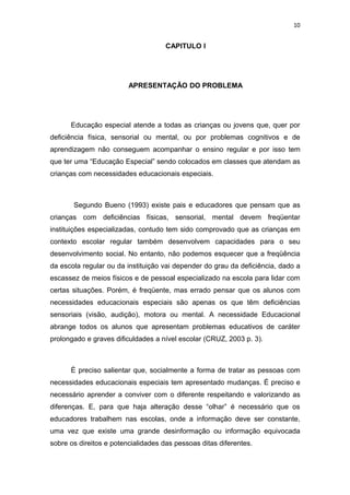 10


                                     CAPITULO I




                         APRESENTAÇÃO DO PROBLEMA




      Educação especial atende a todas as crianças ou jovens que, quer por
deficiência física, sensorial ou mental, ou por problemas cognitivos e de
aprendizagem não conseguem acompanhar o ensino regular e por isso tem
que ter uma “Educação Especial” sendo colocados em classes que atendam as
crianças com necessidades educacionais especiais.



       Segundo Bueno (1993) existe pais e educadores que pensam que as
crianças com deficiências físicas, sensorial, mental devem freqüentar
instituições especializadas, contudo tem sido comprovado que as crianças em
contexto escolar regular também desenvolvem capacidades para o seu
desenvolvimento social. No entanto, não podemos esquecer que a freqüência
da escola regular ou da instituição vai depender do grau da deficiência, dado a
escassez de meios físicos e de pessoal especializado na escola para lidar com
certas situações. Porém, é freqüente, mas errado pensar que os alunos com
necessidades educacionais especiais são apenas os que têm deficiências
sensoriais (visão, audição), motora ou mental. A necessidade Educacional
abrange todos os alunos que apresentam problemas educativos de caráter
prolongado e graves dificuldades a nível escolar (CRUZ, 2003 p. 3).



      È preciso salientar que, socialmente a forma de tratar as pessoas com
necessidades educacionais especiais tem apresentado mudanças. É preciso e
necessário aprender a conviver com o diferente respeitando e valorizando as
diferenças. E, para que haja alteração desse “olhar” é necessário que os
educadores trabalhem nas escolas, onde a informação deve ser constante,
uma vez que existe uma grande desinformação ou informação equivocada
sobre os direitos e potencialidades das pessoas ditas diferentes.
 