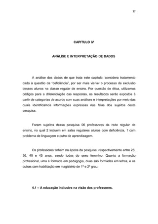 37




                                   CAPITULO IV



                    ANÁLISE E INTERPRETAÇÃO DE DADOS




      A análise dos dados de que trata este capitulo, considera tratamento
dado à questão da “deficiência”, por ser mais visível o processo de exclusão
desses alunos na classe regular de ensino. Por questão de ética, utilizamos
códigos para a diferenciação das respostas, os resultados serão expostos à
partir de categorias de acordo com suas análises e interpretações por meio das
quais identificamos informações expressas nas falas dos sujeitos desta
pesquisa.



      Foram sujeitos dessa pesquisa 06 professores da rede regular de
ensino, no qual 2 incluem em salas regulares alunos com deficiência, 1 com
problema de linguagem e outro de aprendizagem.



      Os professores tinham na época da pesquisa, respectivamente entre 28,
36, 40 e 45 anos, sendo todos do sexo feminino. Quanto a formação
profissional, uma é formada em pedagogia, duas são formadas em letras, e as
outras com habilitação em magistério de 1º e 2º grau.




      4.1 – A educação inclusiva na visão dos professores.
 