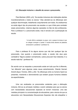 39


      4.2. Educação inclusiva: o desafio de vencer o preconceito.



      Para Mantoan (2003, p.8), “As escolas inclusivas são instituições abertas
incondicionalmente a todos os alunos.” Elas atendem-se às diferenças sem
qualquer discriminação, trabalhando conjuntamente com todos. Ao analisarmos
se existe algum tipo de preconceito nas escolas e o que é feito para combater
esses preconceitos, notamos algumas oposições na fala de dois professores.
Para o professor A, o preconceito existe, mas é vencido com a participação da
escola:



                      “é muito difícil a aceitação no grupo, com o passar do tempo é que
                      os colegas começam a aceitar. A escola tenta através de palestras
                      amenizarem o problema.” (professor A).




      Para o professor B ha alguns alunos que não tem qualquer tipo de
preconceito, mas quando o preconceito existe, a escola não atua para
combatê-lo “Alguns aceitam normalmente, outros procuram ficar distantes. E a
escola nada faz”. (professor B)



De acordo com as respostas o preconceito existe em tudo que lhe é diferente,
“ser diferente” para algumas vezes causa estranhamento. Citando Hannah
Arendt (Apud, Ferreira, 2003, p.36): “As diferenças entre os homens fazem-se
presentes, mostrando e demonstrando que existem grupos humanos dotados
de especificidades.



      Uma vez analisados os preconceitos existentes para a efetivação
inclusiva, têm-se as principais medidas a serem adotadas para que os alunos
com necessidades educacionais especiais se tornem inclusivas: uma das
medidas principais é a conscientização de educadores, pais e alunos de que os
educandos com Necessidades Educacionais Especiais não vão atrapalhar o
 