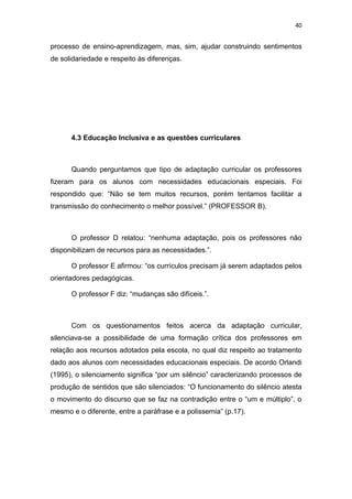 40


processo de ensino-aprendizagem, mas, sim, ajudar construindo sentimentos
de solidariedade e respeito às diferenças.




      4.3 Educação Inclusiva e as questões curriculares



      Quando perguntamos que tipo de adaptação curricular os professores
fizeram para os alunos com necessidades educacionais especiais. Foi
respondido que: “Não se tem muitos recursos, porém tentamos facilitar a
transmissão do conhecimento o melhor possível.” (PROFESSOR B).



      O professor D relatou: “nenhuma adaptação, pois os professores não
disponibilizam de recursos para as necessidades.”.

      O professor E afirmou: “os currículos precisam já serem adaptados pelos
orientadores pedagógicas.

      O professor F diz: “mudanças são difíceis.”.



      Com os questionamentos feitos acerca da adaptação curricular,
silenciava-se a possibilidade de uma formação crítica dos professores em
relação aos recursos adotados pela escola, no qual diz respeito ao tratamento
dado aos alunos com necessidades educacionais especiais. De acordo Orlandi
(1995), o silenciamento significa “por um silêncio” caracterizando processos de
produção de sentidos que são silenciados: “O funcionamento do silêncio atesta
o movimento do discurso que se faz na contradição entre o “um e múltiplo”, o
mesmo e o diferente, entre a paráfrase e a polissemia” (p.17).
 