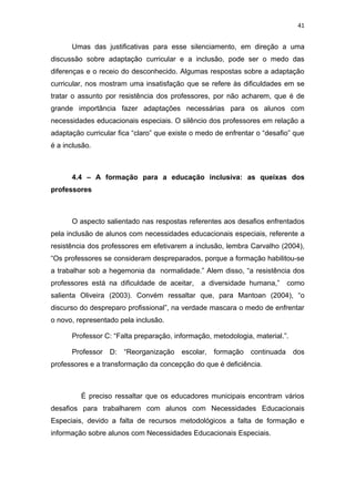 41


      Umas das justificativas para esse silenciamento, em direção a uma
discussão sobre adaptação curricular e a inclusão, pode ser o medo das
diferenças e o receio do desconhecido. Algumas respostas sobre a adaptação
curricular, nos mostram uma insatisfação que se refere às dificuldades em se
tratar o assunto por resistência dos professores, por não acharem, que é de
grande importância fazer adaptações necessárias para os alunos com
necessidades educacionais especiais. O silêncio dos professores em relação a
adaptação curricular fica “claro” que existe o medo de enfrentar o “desafio” que
é a inclusão.



      4.4 – A formação para a educação inclusiva: as queixas dos
professores



      O aspecto salientado nas respostas referentes aos desafios enfrentados
pela inclusão de alunos com necessidades educacionais especiais, referente a
resistência dos professores em efetivarem a inclusão, lembra Carvalho (2004),
“Os professores se consideram despreparados, porque a formação habilitou-se
a trabalhar sob a hegemonia da normalidade.” Alem disso, “a resistência dos
professores está na dificuldade de aceitar,    a diversidade humana,”     como
salienta Oliveira (2003). Convém ressaltar que, para Mantoan (2004), “o
discurso do despreparo profissional”, na verdade mascara o medo de enfrentar
o novo, representado pela inclusão.

      Professor C: “Falta preparação, informação, metodologia, material.”.

      Professor D: “Reorganização        escolar,   formação continuada      dos
professores e a transformação da concepção do que é deficiência.



         É preciso ressaltar que os educadores municipais encontram vários
desafios para trabalharem com alunos com Necessidades Educacionais
Especiais, devido a falta de recursos metodológicos a falta de formação e
informação sobre alunos com Necessidades Educacionais Especiais.
 