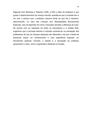 42


Segundo Coll, Marchesi e Palacios (1995, p.105) o olhar do professor é que
guiará o desenvolvimento da criança incluída; acredita-se que a inclusão tem a
ver com a postura que o professor assume frente ao que lhe é estranho,
desconhecido, no caso das crianças com Necessidades Educacionais
Especiais, isso irá depender de como o educador percebe a diferença do outro.
De acordo com as respostas de todos os educadores e a analise feita,
sugerimos que a principal barreira à inclusão encontra-se na percepção dos
professores de que as crianças especiais são diferentes e de que a tarefa de
educá-los requer um conhecimento e uma experiência especial, um
treinamento especial. Contudo, a atitude e a percepção do professor
apresentam o maior, único e significativo obstáculo à inclusão.
 