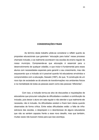 43




                         CONSIDERAÇÕES FINAIS



           Ao término deste trabalho pôde-se considerar e refletir quanto às
propostas educacionais que garantem “educação para todos” nesse processo
chamado inclusão, e se realmente acontecem nas escolas de ensino regular de
nosso município. Compreende-se que educação é essencial para o
desenvolvimento de qualquer cidadão, e que incluir é fundamental para esses
alunos com necessidades especiais para garantir o seu crescimento, mas não
esquecendo que a inclusão só é possível quando há educadores envolvidos e
comprometidos com a educação, Sassaki (1997), diz que, “A construção de um
novo tipo de sociedade se dá através de transformações nos ambientes físicos
e na mentalidade de todas as pessoas assim como das pessoas “diferentes”.



        Com isso, a inclusão tornou-se alvo de discussões e inquietações de
educadores que procuram soluções às dificuldades e avaliam a contribuição da
inclusão, pois deixar o aluno em sala regular e não atender o que realmente ele
necessita, não é inclusão. As dificuldades existem e ficam bem claras quando
observadas de forma crítica. Entre estas dificuldades estão: a falta de infra-
estrutura das escolas, o despreparo e o desinteresse de alguns educadores
que não se sentem capazes frente a esse novo desafio, mas que também,
muitas vezes não buscam meios para que isso aconteça.
 