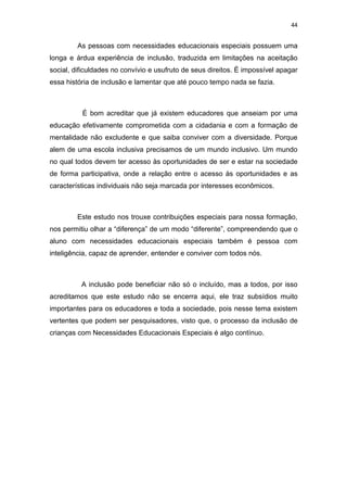 44


         As pessoas com necessidades educacionais especiais possuem uma
longa e árdua experiência de inclusão, traduzida em limitações na aceitação
social, dificuldades no convívio e usufruto de seus direitos. É impossível apagar
essa história de inclusão e lamentar que até pouco tempo nada se fazia.



          É bom acreditar que já existem educadores que anseiam por uma
educação efetivamente comprometida com a cidadania e com a formação de
mentalidade não excludente e que saiba conviver com a diversidade. Porque
alem de uma escola inclusiva precisamos de um mundo inclusivo. Um mundo
no qual todos devem ter acesso às oportunidades de ser e estar na sociedade
de forma participativa, onde a relação entre o acesso às oportunidades e as
características individuais não seja marcada por interesses econômicos.



         Este estudo nos trouxe contribuições especiais para nossa formação,
nos permitiu olhar a “diferença” de um modo “diferente”, compreendendo que o
aluno com necessidades educacionais especiais também é pessoa com
inteligência, capaz de aprender, entender e conviver com todos nós.



          A inclusão pode beneficiar não só o incluído, mas a todos, por isso
acreditamos que este estudo não se encerra aqui, ele traz subsídios muito
importantes para os educadores e toda a sociedade, pois nesse tema existem
vertentes que podem ser pesquisadores, visto que, o processo da inclusão de
crianças com Necessidades Educacionais Especiais é algo contínuo.
 