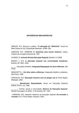 45




                    REFERÊNCIAS BIBLIOGRÁFICAS




ANACHE, A.A. Discurso e prática. “A educação de “Deficiente” visual em
Mato Grasso do Sul. Dissertação Mestrado, UFMS 1991

AINSCOW, N.P.; GORDON, M. Caminhos para escola inclusiva, Lisboa,
Instituto de inovação Educacional, 1997.

ALONSO, D. Inclusão Revista Educação Especial, Brasília, V.4 2008.

BUENO, J. G.S. A educação especial nas universidades brasileiras.
Brasília, DF, MEC, 2002.

______ Educação brasileira: Integração/Segregação do aluno diferente, São
Paulo.

BIANCHETTI, L. Um olhar sobre a diferença. Integração trabalho e cidadania,
São Paulo, 1998.

CARVALHO, R.E. Educação Inclusiva com os pingos nos is. Porto Alegre:
Mediação, 2004.

________ Atendimento Especializado, temas em Educação Especial,
Editora. WVA 2. ed. 1996.

________ Família, escola e comunidade: Alicerce da Educação Especial.
Revista mensagem da APAE, nº 60, Brasília, DF. 1993.

 CARDOSO, M.S. Aspectos históricos da educação especial: Da exclusão a
inclusão. Ed. 2º Porto Alegre. Ediquers. 2003.
 