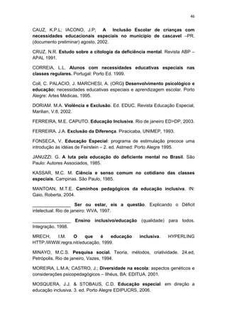 46


CAUZ, K.P.L; IACONO, J.P; A Inclusão Escolar de crianças com
necessidades educacionais especiais no município de cascavel –PR.
(documento preliminar) agosto, 2002.

CRUZ, N.R. Estudo sobre a citologia da deficiência mental. Revista ABP –
APAL 1991.

CORREIA, L.L. Alunos com necessidades educativas especiais nas
classes regulares. Portugal: Porto Ed. 1999.

Coll, C. PALACIO, J. MARCHESI, A. (ORG) Desenvolvimento psicológico e
educação: necessidades educativas especiais e aprendizagem escolar. Porto
Alegre: Artes Médicas, 1995.

DORIAM. M.A. Violência e Exclusão. Ed. EDUC. Revista Educação Especial,
Marilian, V.8, 2002.

FERREIRA, M.E. CAPUTO. Educação Inclusiva. Rio de janeiro ED>DP, 2003.

FERREIRA. J.A. Exclusão da Diferença. Piracicaba, UNIMEP, 1993.

FONSECA, V. Educação Especial: programa de estimulação precoce uma
introdução ás idéias de Feirstein – 2. ed. Astmed: Porto Alegre 1995.

JANUZZI. G. A luta pela educação do deficiente mental no Brasil. São
Paulo: Autores Associados, 1985.

KASSAR, M.C. M. Ciência e senso comum no cotidiano das classes
especiais. Campinas. São Paulo, 1985.

MANTOAN, M.T.E. Caminhos pedagógicos da educação inclusiva. IN:
Gaio, Roberta, 2004.

_______________ Ser ou estar, eis a questão. Explicando o Déficit
intelectual. Rio de janeiro: WVA, 1997.

_______________ Ensino inclusivo/educação (qualidade) para todos.
Integração. 1998.

MRECH,   I.M.   O     que    é    educação      inclusiva.   HYPERLING
HTTP:/WWW.regra.nit/educação, 1999.

MINAYO, M.C.S. Pesquisa social. Teoria, métodos, criatividade. 24.ed,
Petrópolis. Rio de janeiro, Vazes, 1994.

MOREIRA, L.M.A; CASTRO, J.; Diversidade na escola: aspectos genéticos e
considerações psicopedagógicos – Ilhéus, BA: EDITUA. 2001.

MOSQUERA, J.J. & STOBAUS, C.D. Educação especial: em direção a
educação inclusiva. 3. ed. Porto Alegre EDIPUCRS, 2006.
 