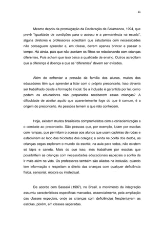 11




       Mesmo depois da promulgação da Declaração de Salamanca, 1994, que
prevê “Igualdade de condições para o acesso e a permanência na escola”,
alguns diretores e professores acreditam que estudantes com necessidades
não conseguem aprender e, em classe, devem apenas brincar e passar o
tempo. Há ainda, pais que não aceitam os filhos se relacionando com crianças
diferentes, Pois acham que isso baixa a qualidade de ensino. Outros acreditam
que a diferença é doença e que os “diferentes” devem ser evitados.



       Além de enfrentar a pressão da família dos alunos, muitos dos
educadores têm que aprender a lidar com o próprio preconceito. Isso deveria
ser trabalhado desde a formação inicial. Se a inclusão é garantida por lei, como
podem os educadores não preparados receberem essas crianças? A
dificuldade de aceitar aquilo que aparentemente foge do que é comum, é a
origem do preconceito. As pessoas temem o que não conhecem.



       Hoje, existem muitos brasileiros comprometidos com a conscientização e
o combate ao preconceito. São pessoas que, por exemplo, lutam por escolas
com rampas, que permitam o acesso aos alunos que usam cadeiras de rodas e
estacionam ao lado das bicicletas dos colegas; e ainda na ponta dos dedos, as
crianças cegas exploram o mundo da escrita; na aula para todos, não existem
só lápis e caneta. Mais do que isso, eles trabalham por escolas que
possibilitem as crianças com necessidades educacionais especiais o sonho de
ir mais além na vida. Os professores também são aliados na inclusão, quando
tem informação e respeitam o direito das crianças com qualquer deficiência
física, sensorial, motora ou intelectual.



       De acordo com Sassaki (1997), no Brasil, o movimento de integração
assumiu características especificas marcadas, essencialmente, pela ampliação
das classes especiais, onde as crianças com deficiências freqüentavam as
escolas, porém, em classes separadas.
 