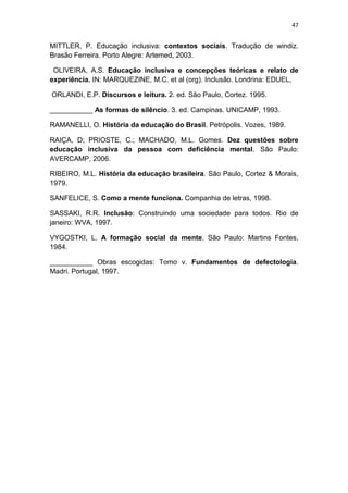 47


MITTLER, P. Educação inclusiva: contextos sociais. Tradução de windiz.
Brasão Ferreira. Porto Alegre: Artemed, 2003.

 OLIVEIRA, A.S. Educação inclusiva e concepções teóricas e relato de
experiência. IN: MARQUEZINE, M.C. et al (org). Inclusão. Londrina: EDUEL,

ORLANDI, E.P. Discursos e leitura. 2. ed. São Paulo, Cortez. 1995.

___________ As formas de silêncio. 3. ed. Campinas. UNICAMP, 1993.

RAMANELLI, O. História da educação do Brasil. Petrópolis. Vozes, 1989.

RAIÇA, D; PRIOSTE, C.; MACHADO, M.L. Gomes. Dez questões sobre
educação inclusiva da pessoa com deficiência mental. São Paulo:
AVERCAMP, 2006.

RIBEIRO, M.L. História da educação brasileira. São Paulo, Cortez & Morais,
1979.

SANFELICE, S. Como a mente funciona. Companhia de letras, 1998.

SASSAKI, R.R. Inclusão: Construindo uma sociedade para todos. Rio de
janeiro: WVA, 1997.

VYGOSTKI, L. A formação social da mente. São Paulo: Martins Fontes,
1984.

___________ Obras escogidas: Tomo v. Fundamentos de defectologia.
Madri. Portugal, 1997.
 
