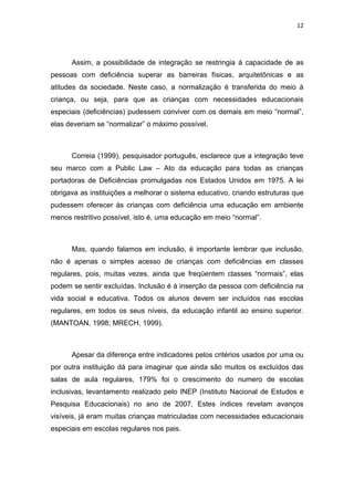 12




      Assim, a possibilidade de integração se restringia á capacidade de as
pessoas com deficiência superar as barreiras físicas, arquitetônicas e as
atitudes da sociedade. Neste caso, a normalização é transferida do meio à
criança, ou seja, para que as crianças com necessidades educacionais
especiais (deficiências) pudessem conviver com os demais em meio “normal”,
elas deveriam se “normalizar” o máximo possível.



      Correia (1999), pesquisador português, esclarece que a integração teve
seu marco com a Public Law – Ato da educação para todas as crianças
portadoras de Deficiências promulgadas nos Estados Unidos em 1975. A lei
obrigava as instituições a melhorar o sistema educativo, criando estruturas que
pudessem oferecer às crianças com deficiência uma educação em ambiente
menos restritivo possível, isto é, uma educação em meio “normal”.



      Mas, quando falamos em inclusão, é importante lembrar que inclusão,
não é apenas o simples acesso de crianças com deficiências em classes
regulares, pois, muitas vezes, ainda que freqüentem classes “normais”, elas
podem se sentir excluídas. Inclusão é à inserção da pessoa com deficiência na
vida social e educativa. Todos os alunos devem ser incluídos nas escolas
regulares, em todos os seus níveis, da educação infantil ao ensino superior.
(MANTOAN, 1998; MRECH, 1999).



      Apesar da diferença entre indicadores pelos critérios usados por uma ou
por outra instituição dá para imaginar que ainda são muitos os excluídos das
salas de aula regulares, 179% foi o crescimento do numero de escolas
inclusivas, levantamento realizado pelo INEP (Instituto Nacional de Estudos e
Pesquisa Educacionais) no ano de 2007, Estes índices revelam avanços
visíveis, já eram muitas crianças matriculadas com necessidades educacionais
especiais em escolas regulares nos pais.
 