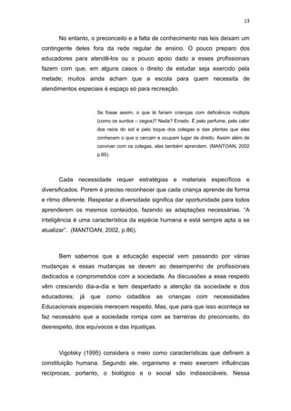 13


      No entanto, o preconceito e a falta de conhecimento nas leis deixam um
contingente deles fora da rede regular de ensino. O pouco preparo dos
educadores para atendê-los ou o pouco apoio dado a esses profissionais
fazem com que, em alguns casos o direito de estudar seja exercido pela
metade; muitos ainda acham que a escola para quem necessita de
atendimentos especiais é espaço só para recreação.



                     Se fosse assim, o que lá fariam crianças com deficiência múltipla
                     (como os surdos – cegos)? Nada? Errado. É pelo perfume, pelo calor
                     dos raios do sol e pelo toque dos colegas e das plantas que elas
                     conhecem o que o cercam e ocupam lugar de direito. Assim além de
                     conviver com os colegas, elas também aprendem. (MANTOAN, 2002
                     p.85).




      Cada necessidade requer estratégias e materiais específicos e
diversificados. Porem é preciso reconhecer que cada criança aprende de forma
e ritmo diferente. Respeitar a diversidade significa dar oportunidade para todos
aprenderem os mesmos conteúdos, fazendo as adaptações necessárias. “A
inteligência é uma característica da espécie humana e está sempre apta a se
atualizar”. (MANTOAN, 2002, p.86).



      Bem sabemos que a educação especial vem passando por várias
mudanças e essas mudanças se devem ao desempenho de profissionais
dedicados e comprometidos com a sociedade. As discussões a esse respeito
vêm crescendo dia-a-dia e tem despertado a atenção da sociedade e dos
educadores;   já   que   como    cidadãos     as   crianças     com    necessidades
Educacionais especiais merecem respeito. Mas, que para que isso aconteça se
faz necessário que a sociedade rompa com as barreiras do preconceito, do
desrespeito, dos equívocos e das injustiças.



      Vigotsky (1995) considera o meio como características que definem a
constituição humana. Segundo ele, organismo e meio exercem influências
recíprocas, portanto, o biológico e o social são indissociáveis. Nessa
 