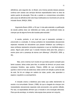 15


deficiência, pois segundo ele, no Brasil, uma imensa parcela dessas pessoas
continua sem acesso aos serviços técnicos especializados tanto na área da
saúde quanto da educação. Para ele, a paixão e o compromisso comunitário
pela causa da deficiência têm sido força mobilizadora do movimento em prol da
Inclusão Social. (RAIÇA, 2006)



       Argumenta Bueno (2004, p.19) que “a luta pela extensão e qualificação
da escola pública deve ser defendida por todos, pois beneficiará todas as
crianças que de alguma forma são tocadas pela exclusão.”



       A escola, portanto, é um local em que é necessário combater o
preconceito e a exclusão. A criança portadora de necessidades educacionais
especiais necessita de educadores que possam fortalecer sua confiança e
essa confiança representa conquista progressiva e que se manifesta passo a
passo. Alguns pais acham que “a escola inclusiva anda para trás, porque o
ensino piora com a presença de alunos com diferença.” (PALACIO, 2006. p.
36).



         Mas, como vivemos num mundo em que todos querem competir para
terem sucesso, talvez andar para trás, no sentido de diminuir um pouco esse
compasso frenético, seja positivo. Palacio, (2006) diz que normalmente,
quando o sinal na hora da saída toca, todos correm em direção a porta da sala
de aula. Se há um colega em cadeira de rodas, porém, eles aprendem a
esperar, à ajudá-lo e a acompanhá-lo.



       A inclusão ensina a tolerância para todos que estão diariamente na
escola e na comunidade. Doriam, (1998), diz que a chegada de crianças com
necessidades educacionais especiais está provocando uma grande reflexão.
Por isso, os especialistas afirmam que a inclusão é uma revolução silenciosa.
Para que ela aconteça, no entanto, toda equipe deve pensar em conjunto.
 