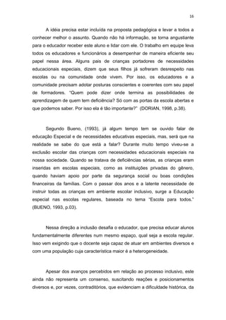 16


      A idéia precisa estar incluída na proposta pedagógica e levar a todos a
conhecer melhor o assunto. Quando não há informação, se torna angustiante
para o educador receber este aluno e lidar com ele. O trabalho em equipe leva
todos os educadores e funcionários a desempenhar de maneira eficiente seu
papel nessa área. Alguns pais de crianças portadores de necessidades
educacionais especiais, dizem que seus filhos já sofreram desrespeito nas
escolas ou na comunidade onde vivem. Por isso, os educadores e a
comunidade precisam adotar posturas conscientes e coerentes com seu papel
de formadores. “Quem pode dizer onde termina as possibilidades de
aprendizagem de quem tem deficiência? Só com as portas da escola abertas e
que podemos saber. Por isso ela é tão importante?” (DORIAN, 1998, p.38).



      Segundo Bueno, (1993), já algum tempo tem se ouvido falar de
educação Especial e de necessidades educativas especiais, mas, será que na
realidade se sabe do que está a falar? Durante muito tempo viveu-se a
exclusão escolar das crianças com necessidades educacionais especiais na
nossa sociedade. Quando se tratava de deficiências sérias, as crianças eram
inseridas em escolas especiais, como as instituições privadas do gênero,
quando haviam apoio por parte da segurança social ou boas condições
financeiras da famílias. Com o passar dos anos e a latente necessidade de
instruir todas as crianças em ambiente escolar inclusivo, surge a Educação
especial nas escolas regulares, baseada no tema “Escola para todos.”
(BUENO, 1993, p.03).



      Nessa direção a inclusão desafia o educador, que precisa educar alunos
fundamentalmente diferentes num mesmo espaço, qual seja a escola regular.
Isso vem exigindo que o docente seja capaz de atuar em ambientes diversos e
com uma população cuja característica maior é a heterogeneidade.



      Apesar dos avanços percebidos em relação ao processo inclusivo, este
ainda não representa um consenso, suscitando reações e posicionamentos
diversos e, por vezes, contraditórios, que evidenciam a dificuldade histórica, da
 