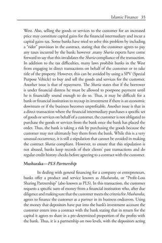 35Islamic Finance
West. Also, selling the goods or services to the customer for an increased
price may constitute capital gains for the financial intermediary and incur a
capital gains tax. Some banks have tried to solve this problem by including
a “rider” provision in the contract, stating that the customer agrees to pay
any taxes incurred by the bank; however ,many Sharia experts have come
forward to say that this invalidates the Sharia compliance of the transaction.
In addition to the tax difficulties, many laws prohibit banks in the West
from engaging in direct transactions on behalf of the customer or to take
title of the property. However, this can be avoided by using a SPV (Special
Purpose Vehicle) to buy and sell the goods and services for the customer.
Another issue is that of repayment. The Sharia states that if the borrower
is under financial distress he must be allowed to postpone payment until
he is financially sound enough to do so. Thus, it may be difficult for a
bank or financial institution to recoup its investment if there is an economic
downturn or if the business becomes unprofitable. Another issue is that in
a direct transaction where the financial intermediary purchases a specific set
of goods or services on behalf of a customer, the customer is not obligated to
purchase the goods or services from the bank once the bank has placed the
order. Thus, the bank is taking a risk by purchasing the goods because the
customer may not ultimately buy them from the bank. While this is a very
unusual occurrence, it is still a stipulation that cannot be avoided in making
the contract Sharia compliant. However, to ensure that this stipulation is
not abused, banks keep records of their clients’ past transactions and do
regular credit history checks before agreeing to a contract with the customer.
Musharaka—PLS Partnership
In dealing with general financing for a company or entrepreneurs,
banks offer a product and service known as Musharaka, or “Profit-Loss
Sharing Partnership” (also known as PLS). In this transaction, the customer
requests a specific sum of money from a financial institution who, after due
diligenceandmakingsurethatthecustomermeetsthecriteriaforMusharaka,
agrees to finance the customer as a partner in its business endeavors. Using
the money that depositors have put into the bank’s investment account the
customer enters into a contract with the bank stating that in return for the
capital it agrees to share in a pre-determined proportion of the profits with
the bank. Thus, it is a partnership on two levels, with the depositors acting
 