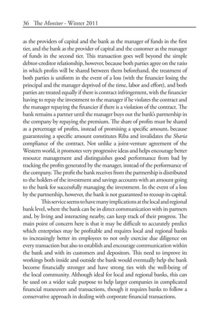 36 The Monitor - Winter 2011
as the providers of capital and the bank as the manager of funds in the first
tier, and the bank as the provider of capital and the customer as the manager
of funds in the second tier. This transaction goes well beyond the simple
debtor-creditor relationship, however, because both parties agree on the ratio
in which profits will be shared between them beforehand, the treatment of
both parties is uniform in the event of a loss (with the financier losing the
principal and the manager deprived of the time, labor and effort), and both
parties are treated equally if there is contract infringement, with the financier
having to repay the investment to the manager if he violates the contract and
the manager repaying the financier if there is a violation of the contract. The
bank remains a partner until the manager buys out the bank’s partnership in
the company by repaying the premium. The share of profits must be shared
as a percentage of profits, instead of promising a specific amount, because
guaranteeing a specific amount constitutes Riba and invalidates the Sharia
compliance of the contract. Not unlike a joint-venture agreement of the
Westernworld,itpromotesveryprogressiveideasandhelps encouragebetter
resource management and distinguishes good performance from bad by
tracking the profits generated by the manager, instead of the performance of
thecompany.Theprofitthebankreceivesfromthepartnershipisdistributed
to the holders of the investment and savings accounts with an amount going
to the bank for successfully managing the investment. In the event of a loss
by the partnership, however, the bank is not guaranteed to recoup its capital.
Thisserviceseemstohavemanyimplicationsatthelocalandregional
bank level, where the bank can be in direct communication with its partners
and, by living and interacting nearby, can keep track of their progress. The
main point of concern here is that it may be difficult to accurately predict
which enterprises may be profitable and requires local and regional banks
to increasingly better its employees to not only exercise due diligence on
every transaction but also to establish and encourage communication within
the bank and with its customers and depositors. This need to improve its
workings both inside and outside the bank would eventually help the bank
become financially stronger and have strong ties with the well-being of
the local community. Although ideal for local and regional banks, this can
be used on a wider scale purpose to help larger companies in complicated
financial maneuvers and transactions, though it requires banks to follow a
conservative approach in dealing with corporate financial transactions.
 