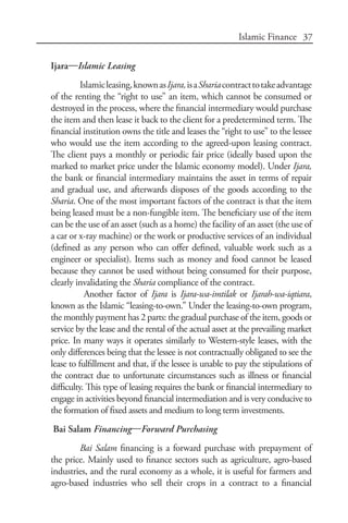 37Islamic Finance
Ijara—Islamic Leasing
Islamicleasing,knownasIjara,isaShariacontracttotakeadvantage
of the renting the “right to use” an item, which cannot be consumed or
destroyed in the process, where the financial intermediary would purchase
the item and then lease it back to the client for a predetermined term. The
financial institution owns the title and leases the “right to use” to the lessee
who would use the item according to the agreed-upon leasing contract.
The client pays a monthly or periodic fair price (ideally based upon the
marked to market price under the Islamic economy model). Under Ijara,
the bank or financial intermediary maintains the asset in terms of repair
and gradual use, and afterwards disposes of the goods according to the
Sharia. One of the most important factors of the contract is that the item
being leased must be a non-fungible item. The beneficiary use of the item
can be the use of an asset (such as a home) the facility of an asset (the use of
a car or x-ray machine) or the work or productive services of an individual
(defined as any person who can offer defined, valuable work such as a
engineer or specialist). Items such as money and food cannot be leased
because they cannot be used without being consumed for their purpose,
clearly invalidating the Sharia compliance of the contract.
Another factor of Ijara is Ijara-wa-imtilak or Ijarah-wa-iqtiara,
known as the Islamic “leasing-to-own.” Under the leasing-to-own program,
the monthly payment has 2 parts: the gradual purchase of the item, goods or
service by the lease and the rental of the actual asset at the prevailing market
price. In many ways it operates similarly to Western-style leases, with the
only differences being that the lessee is not contractually obligated to see the
lease to fulfillment and that, if the lessee is unable to pay the stipulations of
the contract due to unfortunate circumstances such as illness or financial
difficulty. This type of leasing requires the bank or financial intermediary to
engage in activities beyond financial intermediation and is very conducive to
the formation of fixed assets and medium to long term investments.
Bai Salam Financing—Forward Purchasing
Bai Salam financing is a forward purchase with prepayment of
the price. Mainly used to finance sectors such as agriculture, agro-based
industries, and the rural economy as a whole, it is useful for farmers and
agro-based industries who sell their crops in a contract to a financial
 