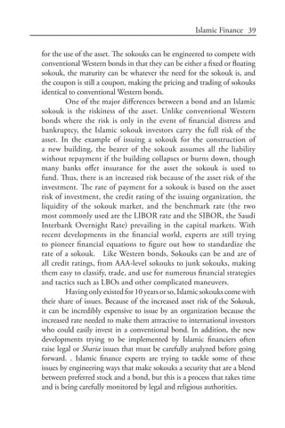 39Islamic Finance
for the use of the asset. The sokouks can be engineered to compete with
conventional Western bonds in that they can be either a fixed or floating
sokouk, the maturity can be whatever the need for the sokouk is, and
the coupon is still a coupon, making the pricing and trading of sokouks
identical to conventional Western bonds.
One of the major differences between a bond and an Islamic
sokouk is the riskiness of the asset. Unlike conventional Western
bonds where the risk is only in the event of financial distress and
bankruptcy, the Islamic sokouk investors carry the full risk of the
asset. In the example of issuing a sokouk for the construction of
a new building, the bearer of the sokouk assumes all the liability
without repayment if the building collapses or burns down, though
many banks offer insurance for the asset the sokouk is used to
fund. Thus, there is an increased risk because of the asset risk of the
investment. The rate of payment for a sokouk is based on the asset
risk of investment, the credit rating of the issuing organization, the
liquidity of the sokouk market, and the benchmark rate (the two
most commonly used are the LIBOR rate and the SIBOR, the Saudi
Interbank Overnight Rate) prevailing in the capital markets. With
recent developments in the financial world, experts are still trying
to pioneer financial equations to figure out how to standardize the
rate of a sokouk. Like Western bonds, Sokouks can be and are of
all credit ratings, from AAA-level sokouks to junk sokouks, making
them easy to classify, trade, and use for numerous financial strategies
and tactics such as LBOs and other complicated maneuvers.
Having only existed for 10 years or so, Islamic sokouks come with
their share of issues. Because of the increased asset risk of the Sokouk,
it can be incredibly expensive to issue by an organization because the
increased rate needed to make them attractive to international investors
who could easily invest in a conventional bond. In addition, the new
developments trying to be implemented by Islamic financiers often
raise legal or Sharia issues that must be carefully analyzed before going
forward. . Islamic finance experts are trying to tackle some of these
issues by engineering ways that make sokouks a security that are a blend
between preferred stock and a bond, but this is a process that takes time
and is being carefully monitored by legal and religious authorities.
 