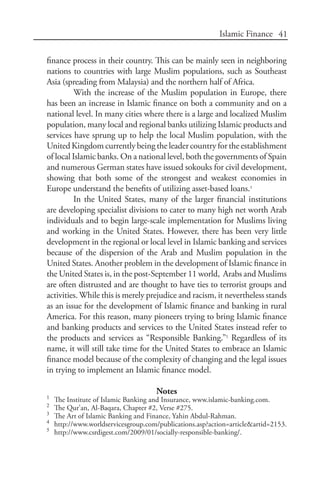 41Islamic Finance
finance process in their country. This can be mainly seen in neighboring
nations to countries with large Muslim populations, such as Southeast
Asia (spreading from Malaysia) and the northern half of Africa.
With the increase of the Muslim population in Europe, there
has been an increase in Islamic finance on both a community and on a
national level. In many cities where there is a large and localized Muslim
population, many local and regional banks utilizing Islamic products and
services have sprung up to help the local Muslim population, with the
United Kingdom currently being the leader country for the establishment
of local Islamic banks. On a national level, both the governments of Spain
and numerous German states have issued sokouks for civil development,
showing that both some of the strongest and weakest economies in
Europe understand the benefits of utilizing asset-based loans.4
In the United States, many of the larger financial institutions
are developing specialist divisions to cater to many high net worth Arab
individuals and to begin large-scale implementation for Muslims living
and working in the United States. However, there has been very little
development in the regional or local level in Islamic banking and services
because of the dispersion of the Arab and Muslim population in the
United States. Another problem in the development of Islamic finance in
the United States is, in the post-September 11 world, Arabs and Muslims
are often distrusted and are thought to have ties to terrorist groups and
activities. While this is merely prejudice and racism, it nevertheless stands
as an issue for the development of Islamic finance and banking in rural
America. For this reason, many pioneers trying to bring Islamic finance
and banking products and services to the United States instead refer to
the products and services as “Responsible Banking.”5
Regardless of its
name, it will still take time for the United States to embrace an Islamic
finance model because of the complexity of changing and the legal issues
in trying to implement an Islamic finance model.
Notes
1	
The Institute of Islamic Banking and Insurance, www.islamic-banking.com.
2	
The Qur’an, Al-Baqara, Chapter #2, Verse #275.
3	
The Art of Islamic Banking and Finance, Yahin Abdul-Rahman.
4	
http://www.worldservicesgroup.com/publications.asp?action=article&artid=2153.
5	
http://www.csrdigest.com/2009/01/socially-responsible-banking/.
 