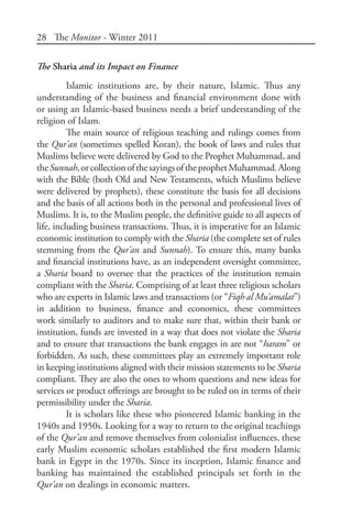 28 The Monitor - Winter 2011
The Sharia and its Impact on Finance
Islamic institutions are, by their nature, Islamic. Thus any
understanding of the business and financial environment done with
or using an Islamic-based business needs a brief understanding of the
religion of Islam.
The main source of religious teaching and rulings comes from
the Qur’an (sometimes spelled Koran), the book of laws and rules that
Muslims believe were delivered by God to the Prophet Muhammad, and
theSunnah,orcollectionofthesayingsoftheprophetMuhammad.Along
with the Bible (both Old and New Testaments, which Muslims believe
were delivered by prophets), these constitute the basis for all decisions
and the basis of all actions both in the personal and professional lives of
Muslims. It is, to the Muslim people, the definitive guide to all aspects of
life, including business transactions. Thus, it is imperative for an Islamic
economic institution to comply with the Sharia (the complete set of rules
stemming from the Qur’an and Sunnah). To ensure this, many banks
and financial institutions have, as an independent oversight committee,
a Sharia board to oversee that the practices of the institution remain
compliant with the Sharia. Comprising of at least three religious scholars
who are experts in Islamic laws and transactions (or “Fiqh al Mu’amalat”)
in addition to business, finance and economics, these committees
work similarly to auditors and to make sure that, within their bank or
institution, funds are invested in a way that does not violate the Sharia
and to ensure that transactions the bank engages in are not “haram” or
forbidden. As such, these committees play an extremely important role
in keeping institutions aligned with their mission statements to be Sharia
compliant. They are also the ones to whom questions and new ideas for
services or product offerings are brought to be ruled on in terms of their
permissibility under the Sharia.
It is scholars like these who pioneered Islamic banking in the
1940s and 1950s. Looking for a way to return to the original teachings
of the Qur’an and remove themselves from colonialist influences, these
early Muslim economic scholars established the first modern Islamic
bank in Egypt in the 1970s. Since its inception, Islamic finance and
banking has maintained the established principals set forth in the
Qur’an on dealings in economic matters.
 