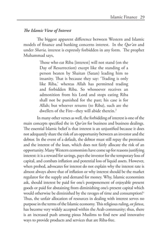 29Islamic Finance
The Islamic View of Interest
The biggest apparent difference between Western and Islamic
models of finance and banking concerns interest. In the Qur’an and
under Sharia, interest is expressly forbidden in any form. The prophet
Muhammad says,
Those who eat Riba [interest] will not stand (on the
Day of Resurrection) except like the standing of a
person beaten by Shaitan (Satan) leading him to
insanity. That is because they say: ‘Trading is only
like Riba,’ whereas Allah has permitted trading
and forbidden Riba. So whosoever receives an
admonition from his Lord and stops eating Riba
shall not be punished for the past; his case is for
Allah; but whoever returns (to Riba), such are the
dwellers of the Fire-they will abide therein.2
In many other verses as well, the forbidding of interest is one of the
main concepts specified the in Qur’an for business and business dealings.
The essential Islamic belief is that interest is an unjustified because it does
not adequately share the risk of an opportunity between an investor and the
debtor. In the event of a default, the debtor must still repay the premium
and the interest of the loan, which does not fairly allocate the risk of an
opportunity.ManyWesterneconomistshavecomeupforreasonsjustifying
interest: it is a reward for savings, pays the investor for the temporary loss of
capital, and combats inflation and potential loss of liquid assets. However,
when probed, advocates for interest do not explain why the interest rate is
almost always above that of inflation or why interest should be the market
regulator for the supply and demand for money. Why, Islamic economists
ask, should interest be paid for one’s postponement of enjoyable present
goods or paid for abstaining from diminishing one’s present capital which
would otherwise be diminished by the ravages of time and consumption?3
Thus, the unfair allocation of resources in dealing with interest serves no
purposeinthetermsoftheIslamiceconomy.Thisreligiousruling,orfatwa,
has become very widely accepted within the Arab community; thus, there
is an increased push among pious Muslims to find new and innovative
ways to provide products and services that are Riba-free.
 