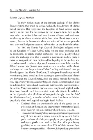 30 The Monitor - Winter 2011
Islamic Capital Markets
To truly explain many of the intricate dealings of the Islamic
finance system, they must be viewed within the broader lens of Islamic
capital markets. This report uses the Kingdom of Saudi Arabia’s capital
markets as the basis for this section for two reasons; first, they are the
most adherent to Sharia law and thus is more different and traditional
in adhering to Islamic economy ideals than other Islamic countries and
second, they are in the country where the writer of this report spent the
most time and had greater access to information on the financial markets.
In 1984, the Islamic Fiqh Council (the highest religious court
in the Kingdom of Saudi Arabia) ruled on the stock exchange and,
by association, all capital market exchanges. The list of positive things
about the exchange were that it created a permanent market, made it
easier for companies to raise capital, added liquidity to the markets and
created an easy determinant of prices. However, the council also saw that
differed transaction (futures contracts) are not in unison with Islamic
teachings and that the practices of “short” selling and forward rates go
directly against the Sharia. The Council’s ruling on the exchange passed,
reconfirming that a capital markets exchange is permissible under Islamic
law. However, the Council stated, since the capital markets have such a
wide opportunity to be used either for good or evil, each transaction must
be independently viewed and ruled on to determine the permissibility of
the action. Many transactions that are used, taught, and applied in the
West have been deemed impermissible under the Sharia. In addition
to the stipulation that all shares of companies bought must be halal
(or Sharia-compliant), a number of other rules have been established
specifically when working and trading in Saudi Arabia:
•	 Deferred deals are permissible only if the goods are in
possession of the seller and the payment or transfer of goods
must occur in the same setting when the deal is done.
•	 Transactionsinbuying/sellingacompany’ssharesarepermissible
only if they are not a haram business (they do not deal in
pork products, alcohol, pornography or pornography-related
endeavors, products or services that deal with promiscuity,
gambling or receive more than 30% of their income from
interest-bearing securities). However, it is perfectly permissible
 
