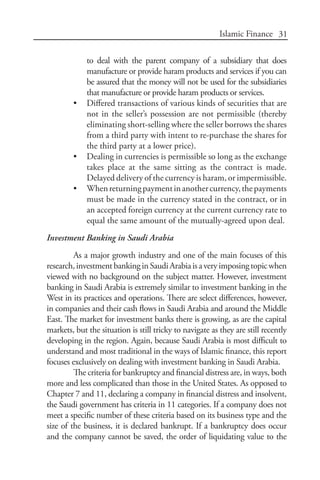 31Islamic Finance
to deal with the parent company of a subsidiary that does
manufacture or provide haram products and services if you can
be assured that the money will not be used for the subsidiaries
that manufacture or provide haram products or services.
•	 Differed transactions of various kinds of securities that are
not in the seller’s possession are not permissible (thereby
eliminating short-selling where the seller borrows the shares
from a third party with intent to re-purchase the shares for
the third party at a lower price).
•	 Dealing in currencies is permissible so long as the exchange
takes place at the same sitting as the contract is made.
Delayed delivery of the currency is haram, or impermissible.
•	 Whenreturningpaymentinanothercurrency,thepayments
must be made in the currency stated in the contract, or in
an accepted foreign currency at the current currency rate to
equal the same amount of the mutually-agreed upon deal.
Investment Banking in Saudi Arabia
As a major growth industry and one of the main focuses of this
research,investmentbankinginSaudiArabiaisaveryimposingtopicwhen
viewed with no background on the subject matter. However, investment
banking in Saudi Arabia is extremely similar to investment banking in the
West in its practices and operations. There are select differences, however,
in companies and their cash flows in Saudi Arabia and around the Middle
East. The market for investment banks there is growing, as are the capital
markets, but the situation is still tricky to navigate as they are still recently
developing in the region. Again, because Saudi Arabia is most difficult to
understand and most traditional in the ways of Islamic finance, this report
focuses exclusively on dealing with investment banking in Saudi Arabia.
The criteria for bankruptcy and financial distress are, in ways, both
more and less complicated than those in the United States. As opposed to
Chapter 7 and 11, declaring a company in financial distress and insolvent,
the Saudi government has criteria in 11 categories. If a company does not
meet a specific number of these criteria based on its business type and the
size of the business, it is declared bankrupt. If a bankruptcy does occur
and the company cannot be saved, the order of liquidating value to the
 