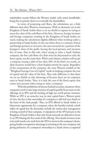 32 The Monitor - Winter 2011
stakeholders exactly follows the Western model, with senior bondholder
being first in priority down to eventually the shareholders.
In terms of projecting cash flows, the calculations are a little
different than their Western counterparts. With no domestic tax in the
Kingdom of Saudi Arabia there is no tax shield to capture in trying to
assess the value of the cash flows of the firm. However, foreign investors
and foreign companies working in the Kingdom of Saudi Arabia are
taxed, making the calculations slightly different when working under a
partnership in Saudi Arabia. In the case where there is a mixture of local
and foreign partners or investors, the taxes incurred are a portion of the
foreigner’s share of the profit, leaving the local partners and investors
free of taxes. Due to this rule, when trying to value a Saudi Arabian
company, the free cash flows of a firm must be discounted to only the
firm’s equity, not the entire firm.While some Islamic scholars will accept
a company issuing a debt of less than 30% of the firm’s net worth, an
ideal situation would have a firm funded entirely by equity. Regardless
of the composition of the company, the same Western models of the
“Weighted Average Cost of Capital” works in helping compute the cost
of capital and the value of the firm. They only difference is that there
are no tax shields to take advantage of because there are no corporate
taxes in Saudi Arabia. Thus, it is only the cost of the firm’s equity that
comes into account when trying to value a company.
Withtheprohibitionofinterest-backedsecurities,situationswhere
companies need to raise large amounts of capital quickly focus more on the
offerings of an IPO and the backing of high net worth private investors.
While an IPO is an attractive way to raise capital from a Western point
of view, the fact is that ownership of a company is still tied very closely to
the heart of the Arab people. Thus, an IPO offered in Saudi Arabia is a
bittersweet opportunity for a company, where the benefits include a fresh
influx of capital but the downsides include the notion that management
is losing control of their company. A stipulation of the IPO process in the
Kingdom of Saudi Arabia is that only Saudi nationals are allowed to invest
in an IPO during the first week of the offering. Non-Saudi investors must
wait until exactly one week from the IPO to invest in the company’s shares,
givingSaudisacompetitiveadvantageininvestinginthenewcompanyand
giving preference of a company’s ownership to a Saudi citizen as opposed
 