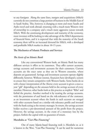 33Islamic Finance
to any foreigner. Along the same lines, mergers and acquisitions (M&A)
currently do not constitute a large portion of business in the Middle East of
in Saudi Arabia. This, however, is changing as more and more Saudis and
Arabs travel and work abroad, returning with a much more Western view
of ownership in a company and a much more aggressive nature towards
M&A. With the continuing development and maturity of the economy,
more investors will be looking to take advantage of the M&A departments
of financial firms, and it is expected that with the maturity of the Saudi
economy there will be an increased demand for M&A, with a developed
and profitable M&A market in about 10-15 years.
The Mechanics of Islamic Products and Services
The Assets of an Islamic Bank	
Like any conventional Western bank, an Islamic Bank has many
different services it offers to its customers. They offer current accounts,
savings accounts and investment accounts for their customers. Current
accounts are the exact same as they are in Western countries, where
deposits are guaranteed. Savings and investment accounts operate slightly
differently, however. Without interest, financiers have developed a system
to ensure they remain competitive with Western banks. Some banks do so
with a looser interpretation of the Sharia; every account is given a once-a-
year “gift” depending on the amount held in the savings account of every
member. However, other banks look at this practice as implicit “Riba” and
forbid the practice. Another method is by treating the savings accounts,
with the permission of and based on the risk-tolerance of the customer,
as an investment account where the funds in each account are merged
with other accounts based on a similar risk tolerance profile and invested
with the bank acting as the money manager. In return, the savings account
holder receives a pre-determined amount of the profit from the project.
However, the savings account, in the event of a monetary loss by the
project, forfeits the capital with no guarantee of return.
Murabaha as “Cost-Plus Financing”
One of many Islamic-based financing tools is Murabaha or, as it
is known in the West, “Cost-Plus Financing.” It can be used for numerous
 