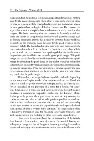 34 The Monitor - Winter 2011
purposesandcanbeusedonacommercial,corporateandinvestmentbanking
scale. Unlike a conventional bank where a loan is given to the borrower with a
timelineforrepaymentoftheprincipalandtheinterest, Murabahacanachieve
the same goals without dealing in a Riba-based transaction. The customer first
approaches a bank and explains how much money is needed and for what
purpose. The bank, assuming that the customer is financially sound and
meets the criteria by using standard qualitative and quantities analysis such
as financial statements analysis that is used by corporate banks worldwide
to qualify for the financing, places the order for the good or service on the
customer’s behalf. The bank then buys the item in its own name, where the
title transfers from the seller to the bank. The bank then proceeds to sell the
goods or services to the customer over a prolonged time for installments at
the purchase price in addition to a mutually agreed profit margin. This profit
margin can be calculated by the bank’s own criteria, either by finding a profit
margin by calculating the profit based on the market-to-market commodity
index(atheoryespousedbytheIslamiceconomyscholars)or,morerealistically,
by using an interest rate. While this last method is frowned upon by the most
conservativeofShariascholars,itisatthemomenttheeasiestandmostreliable
way to calculate the profit margin.
This method can be applied on many different levels, depending
on the amount of capital needed. On a commercial and retail level, the
bank can purchase goods or services outright, such as purchasing a car
for an individual or the purchase of a home for a family. For larger-
scale financing on a corporate and investment level, the bank usually
purchases a commodity (typically, banks use the London Metals
Exchange to help fund these purchases but can use any commodity,
equity, currency or other securities to help raise capital for its purchase)
which it then resells to the customer who can then sell the commodity
on the spot market to receive the capital directly, and repays the bank
over a period of time as written in the contract. This larger-scale method
is typically a transaction used for financing larger scale products, such
as the construction of a building or other large-scale expenditures.
However, in trying to replicate this process outside of the Middle
East, financiers have run into two major issues. The multiple buying and
selling steps change the title of the goods frequently, causing increased tax
events and making it an expensive transaction in certain incidences in the
 