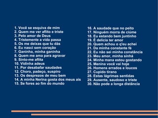 1. Você se esquiva de mim 2. Quem me ver aflito e triste 3. Pelo amor de Deus 4. Tristemente a vida passa 5. Os me deixas que tu dás 6. Eu nasci sem coração 7. Ganinha, minha ganinha 8. Quem me ama para agravar 9. Sinto-me aflita 10. Vidinha adeus 11. Por desabafar saudades 12. Choro, padeço, suspiro 13. Os desprezos de meu bem 14. A minha Nerina gosta dos meus ais 15. Se fores ao fim do mundo 16. A saudade que no peito 17. Ninguém morra de ciúme 18. Eu estando bem juntinho 19. É delícia ter amor 20. Quem achou o q'eu achei 21. Da minha constante fé 22. Eu não sei minha constância 23. Meu amor, minha sinhá 24. Minha mana estou gostando 25. Menina você vai hoje 26. Homens errados e loucos 27. Cupido tirano 28. Estas lágrimas sentidas 29. Ausente, saudoso e triste 30. Não pode a longa distância  