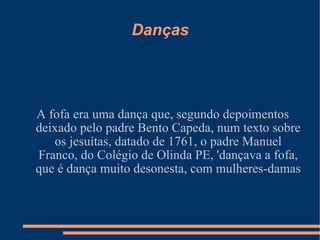 Danças A fofa era uma dança que, segundo depoimentos deixado pelo padre Bento Capeda, num texto sobre os jesuítas, datado de 1761, o padre Manuel Franco, do Colégio de Olinda PE, 'dançava a fofa, que é dança muito desonesta, com mulheres-damas 