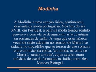 Modinha A Modinha é uma canção lírica, sentimental, derivada da moda portuguesa. Nos fins do séc. XVIII, em Portugal, a palavra moda tomou sentido genérico e com ela se designavam árias, cantigas ou romances de salão. A voga que essa música vocal de salão adquiriu no reinado de Maria I se taduziu no trocadilho que se tornou de uso comum entre cronistas da época, 'era moda, na corte de Maria I, cantar a moda', cujos autores eram músicos de escola formados na Itália, entre eles Marcos Portugal. 