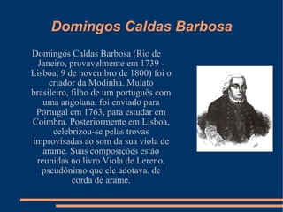 Domingos Caldas Barbosa Domingos Caldas Barbosa (Rio de Janeiro, provavelmente em 1739 - Lisboa, 9 de novembro de 1800) foi o criador da Modinha. Mulato brasileiro, filho de um português com uma angolana, foi enviado para Portugal em 1763, para estudar em Coimbra. Posteriormente em Lisboa, celebrizou-se pelas trovas improvisadas ao som da sua viola de arame. Suas composições estão reunidas no livro Viola de Lereno, pseudônimo que ele adotava. de corda de arame. 