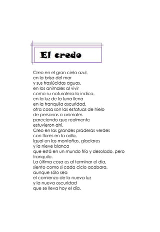 Creo en el gran cielo azul,
en la brisa del mar
y sus traslúcidas aguas,
en los animales al vivir
como su naturaleza lo indica,
en la luz de la luna llena
en la tranquila oscuridad,
otra cosa son las estatuas de hielo
de personas o animales
pareciendo que realmente
estuvieron ahí.
Creo en las grandes praderas verdes
con flores en la orilla,
igual en las montañas, glaciares
y la nieve blanca
que está en un mundo frío y desolado, pero
tranquilo.
La última cosa es al terminar el día,
siento como si cada ciclo acabara,
aunque sólo sea
el comienzo de la nueva luz
y la nueva oscuridad
que se lleva hoy el día.
 