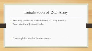 Initialization of 2-D Array
• After array creation we can initialize the 2-D array like this :
• Arrayvariable[row][column]= value;
• For example lets initialize the marks array :
 