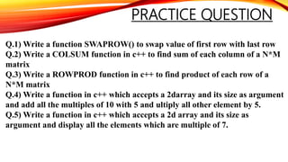 PRACTICE QUESTION
Q.1) Write a function SWAPROW() to swap value of first row with last row
Q.2) Write a COLSUM function in c++ to find sum of each column of a N*M
matrix
Q.3) Write a ROWPROD function in c++ to find product of each row of a
N*M matrix
Q.4) Write a function in c++ which accepts a 2darray and its size as argument
and add all the multiples of 10 with 5 and ultiply all other element by 5.
Q.5) Write a function in c++ which accepts a 2d array and its size as
argument and display all the elements which are multiple of 7.
 