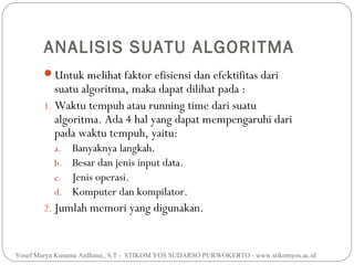 ANALISIS SUATU ALGORITMA
Untuk melihat faktor efisiensi dan efektifitas dari

suatu algoritma, maka dapat dilihat pada :
1. Waktu tempuh atau running time dari suatu
algoritma. Ada 4 hal yang dapat mempengaruhi dari
pada waktu tempuh, yaitu:
a.
b.
c.
d.

Banyaknya langkah.
Besar dan jenis input data.
Jenis operasi.
Komputer dan kompilator.

2. Jumlah memori yang digunakan.

Yosef Murya Kusuma Ardhana., S.T - STIKOM YOS SUDARSO PURWOKERTO - www.stikomyos.ac.id

 