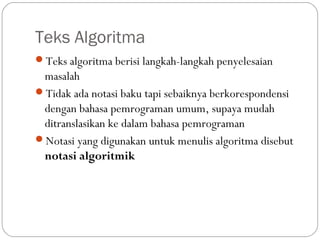 Teks Algoritma
Teks algoritma berisi langkah-langkah penyelesaian

masalah
Tidak ada notasi baku tapi sebaiknya berkorespondensi
dengan bahasa pemrograman umum, supaya mudah
ditranslasikan ke dalam bahasa pemrograman
Notasi yang digunakan untuk menulis algoritma disebut
notasi algoritmik

 