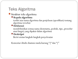 Teks Algoritma
Struktur teks algoritma
Kepala algoritma
terdiri atas nama algoritma dan penjelasan (spesifikasi) tentang
algoritma tersebut
Deklarasi
mendefinisikan semua nama (konstanta, peubah, tipe, prosedur
atau fungsi) yang dipakai dalam algoritma
Deskripsi
Berisi uraian langkah-langkah penyelesaian

Komentar ditulis diantara tanda kurung “{“ dan “}”

 