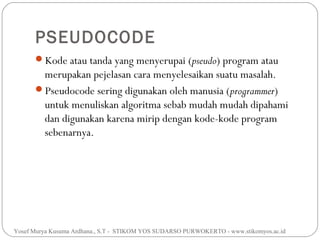 PSEUDOCODE
Kode atau tanda yang menyerupai (pseudo) program atau

merupakan pejelasan cara menyelesaikan suatu masalah.
Pseudocode sering digunakan oleh manusia (programmer)
untuk menuliskan algoritma sebab mudah mudah dipahami
dan digunakan karena mirip dengan kode-kode program
sebenarnya.

Yosef Murya Kusuma Ardhana., S.T - STIKOM YOS SUDARSO PURWOKERTO - www.stikomyos.ac.id

 