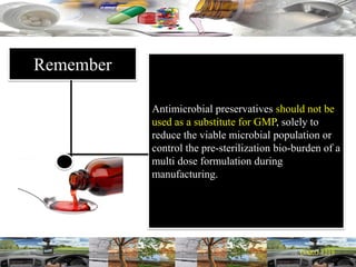 Remember
Antimicrobial preservatives should not be
used as a substitute for GMP, solely to
reduce the viable microbial population or
control the pre-sterilization bio-burden of a
multi dose formulation during
manufacturing.
 