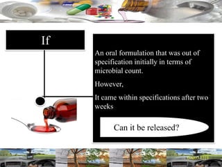 If
An oral formulation that was out of
specification initially in terms of
microbial count.
However,
It came within specifications after two
weeks
Can it be released?
 