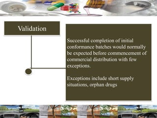 Validation
Successful completion of initial
conformance batches would normally
be expected before commencement of
commercial distribution with few
exceptions.
Exceptions include short supply
situations, orphan drugs
 
