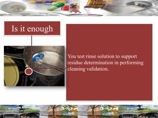 Is it enough
You test rinse solution to support
residue determination in performing
cleaning validation.
 