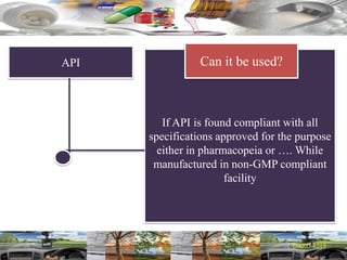 API
If API is found compliant with all
specifications approved for the purpose
either in pharmacopeia or …. While
manufactured in non-GMP compliant
facility
Can it be used?
 