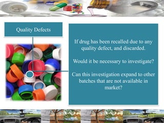 Quality Defects
If drug has been recalled due to any
quality defect, and discarded.
Would it be necessary to investigate?
Can this investigation expand to other
batches that are not available in
market?
 