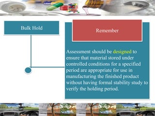 Bulk Hold
Assessment should be designed to
ensure that material stored under
controlled conditions for a specified
period are appropriate for use in
manufacturing the finished product
without having formal stability study to
verify the holding period.
Remember
 