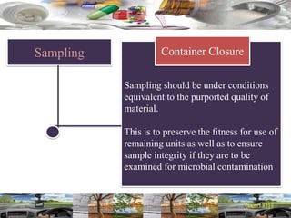 Sampling
Sampling should be under conditions
equivalent to the purported quality of
material.
This is to preserve the fitness for use of
remaining units as well as to ensure
sample integrity if they are to be
examined for microbial contamination
Container Closure
 